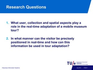 Research Questions


       1. What user, collection and spatial aspects play a
          role in the real-time adaptation of a mobile museum
          tour?

       2. In what manner can the visitor be precisely
          positioned in real-time and how can this
          information be used in tour adaptation?




/ Business Information Systems                          July 2010   PAGE 7
 