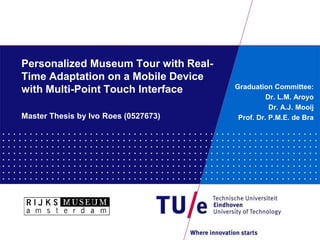 Personalized Museum Tour with Real-
Time Adaptation on a Mobile Device
with Multi-Point Touch Interface      Graduation Committee:
                                                Dr. L.M. Aroyo
                                                 Dr. A.J. Mooij
Master Thesis by Ivo Roes (0527673)    Prof. Dr. P.M.E. de Bra
 
