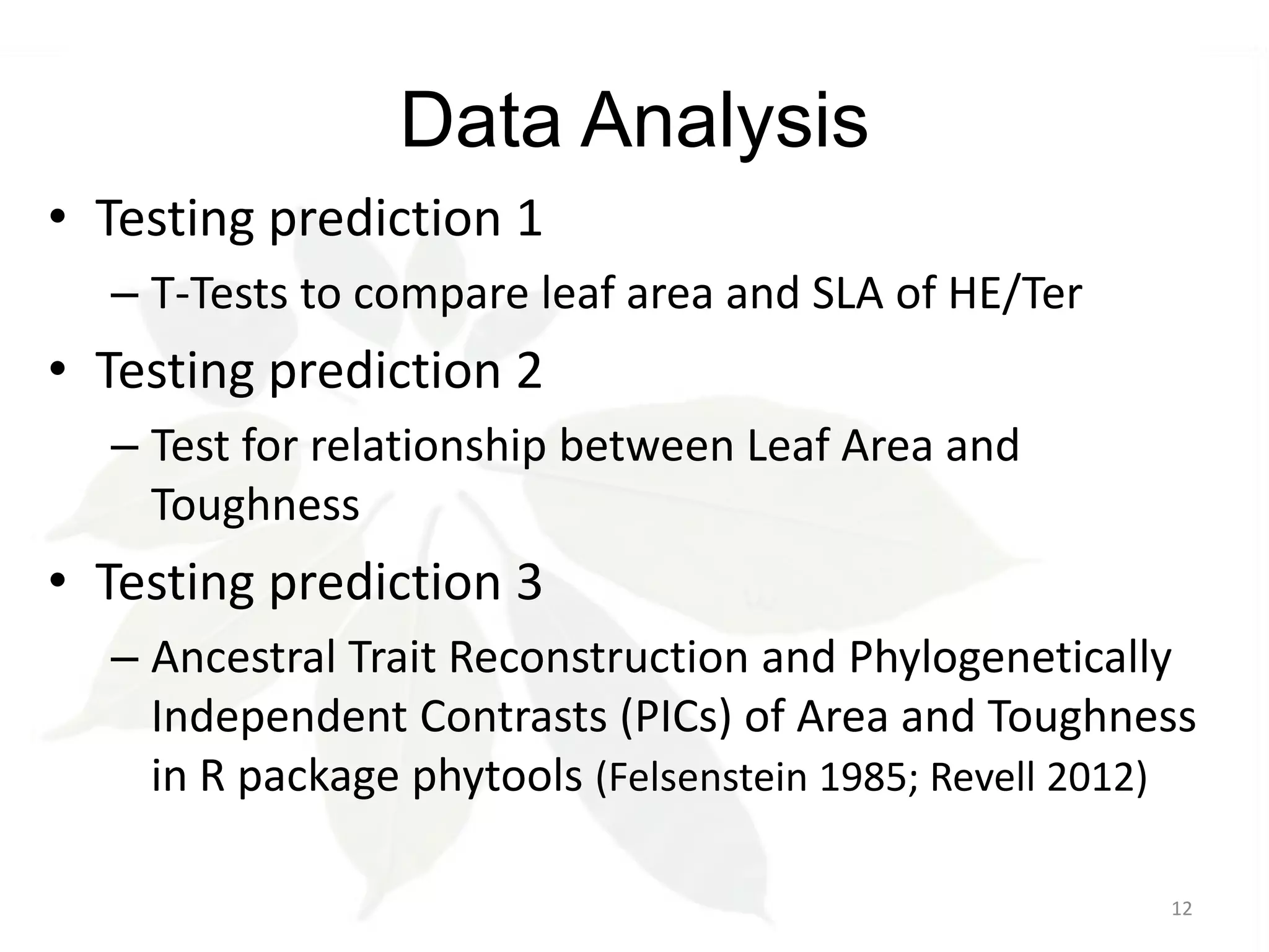 Data Analysis
• Testing prediction 1
– T-Tests to compare leaf area and SLA of HE/Ter

• Testing prediction 2
– Test for relationship between Leaf Area and
Toughness

• Testing prediction 3
– Ancestral Trait Reconstruction and Phylogenetically
Independent Contrasts (PICs) of Area and Toughness
in R package phytools (Felsenstein 1985; Revell 2012)
12

 