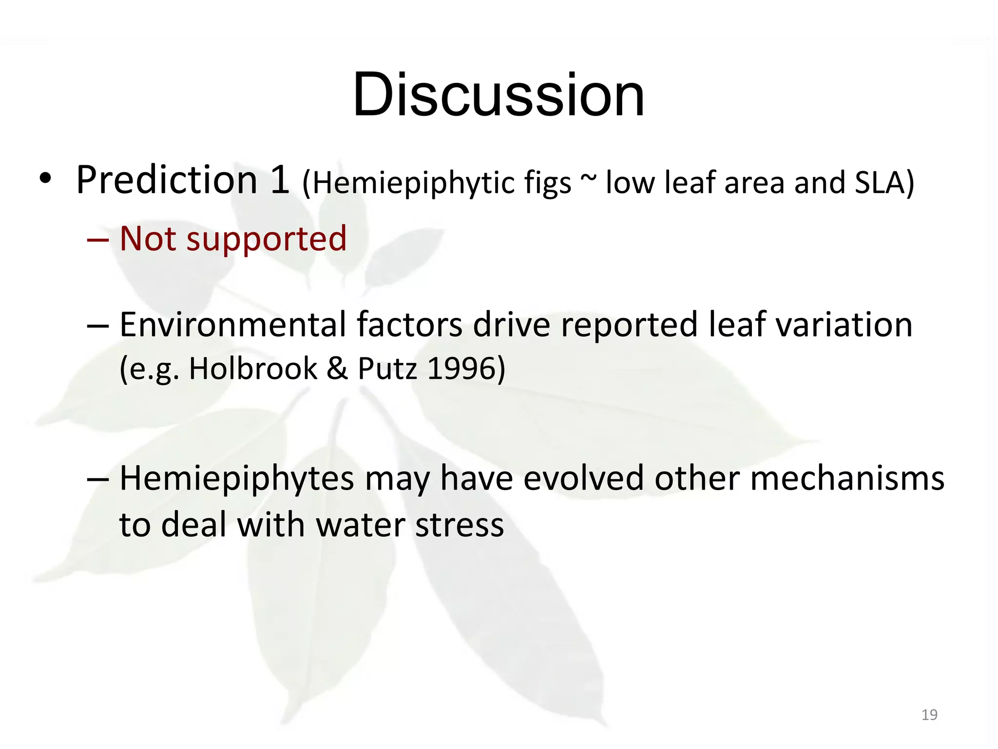 Discussion
• Prediction 1 (Hemiepiphytic figs ~ low leaf area and SLA)
– Not supported
– Environmental factors drive reported leaf variation
(e.g. Holbrook & Putz 1996)

– Hemiepiphytes may have evolved other mechanisms
to deal with water stress

19

 