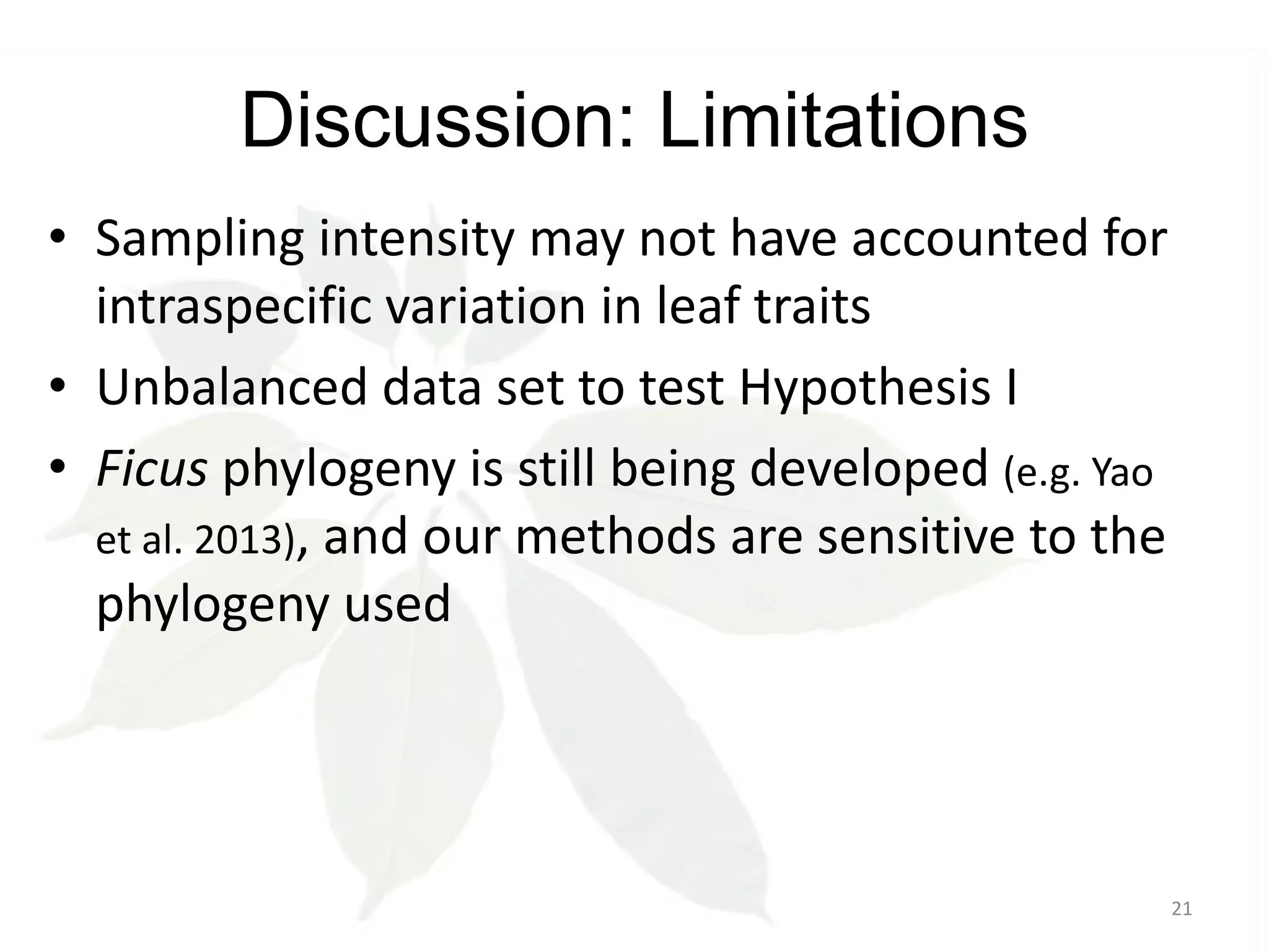 Discussion: Limitations
• Sampling intensity may not have accounted for
intraspecific variation in leaf traits
• Unbalanced data set to test Hypothesis I
• Ficus phylogeny is still being developed (e.g. Yao
et al. 2013), and our methods are sensitive to the
phylogeny used

21

 