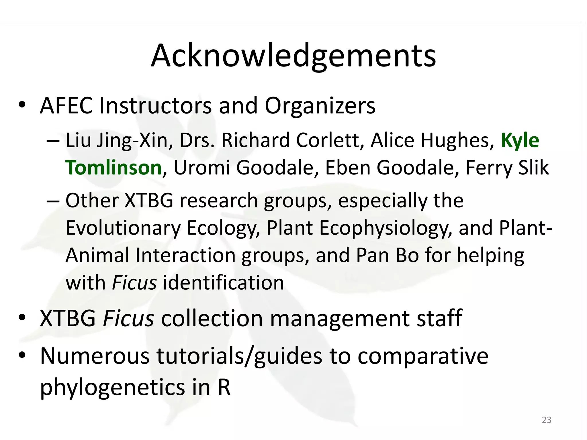 Acknowledgements
• AFEC Instructors and Organizers
– Liu Jing-Xin, Drs. Richard Corlett, Alice Hughes, Kyle
Tomlinson, Uromi Goodale, Eben Goodale, Ferry Slik
– Other XTBG research groups, especially the
Evolutionary Ecology, Plant Ecophysiology, and PlantAnimal Interaction groups, and Pan Bo for helping
with Ficus identification

• XTBG Ficus collection management staff
• Numerous tutorials/guides to comparative
phylogenetics in R
23

 