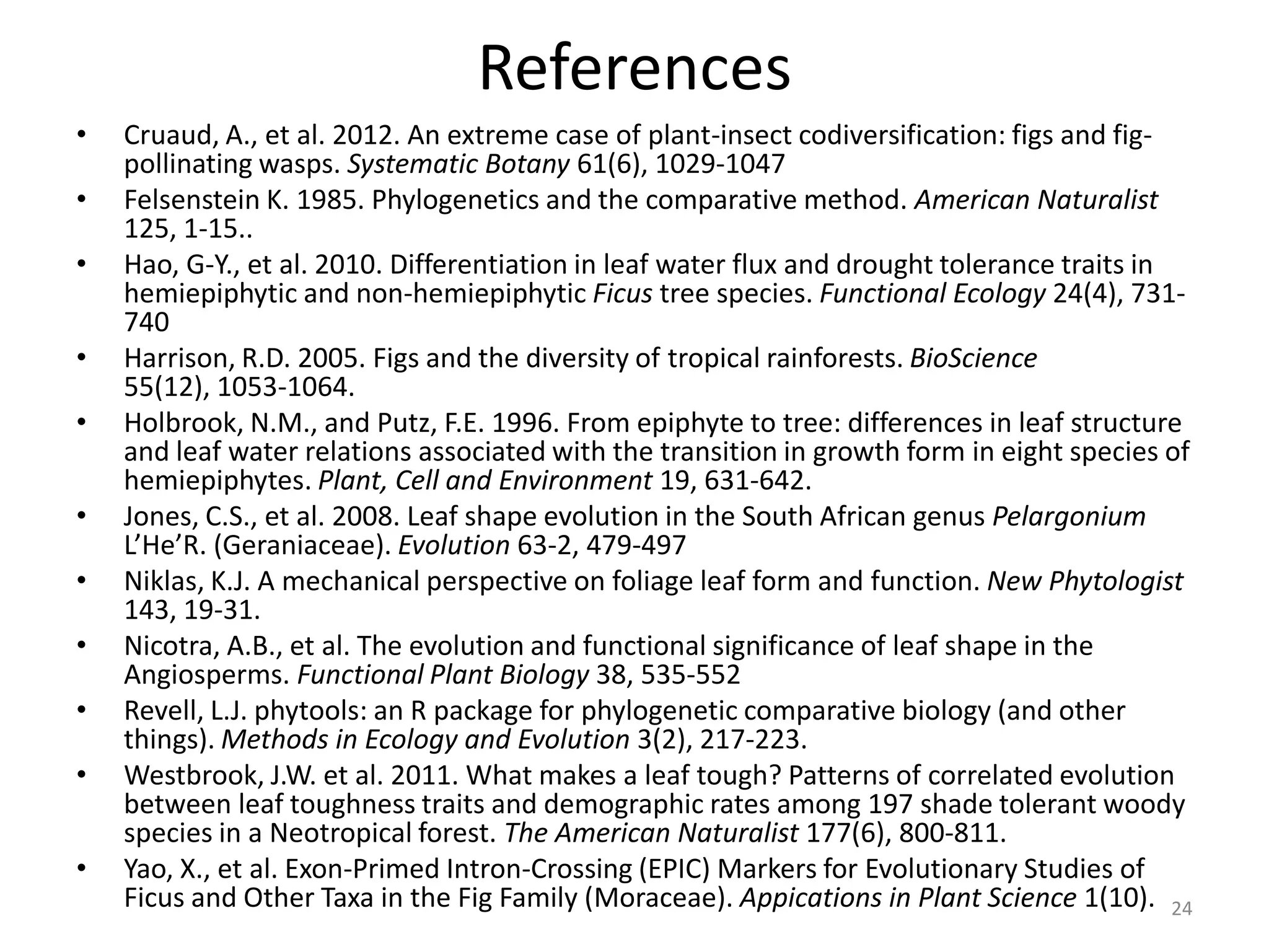 References
•
•
•
•
•

•
•
•
•
•
•

Cruaud, A., et al. 2012. An extreme case of plant-insect codiversification: figs and figpollinating wasps. Systematic Botany 61(6), 1029-1047
Felsenstein K. 1985. Phylogenetics and the comparative method. American Naturalist
125, 1-15..
Hao, G-Y., et al. 2010. Differentiation in leaf water flux and drought tolerance traits in
hemiepiphytic and non-hemiepiphytic Ficus tree species. Functional Ecology 24(4), 731740
Harrison, R.D. 2005. Figs and the diversity of tropical rainforests. BioScience
55(12), 1053-1064.
Holbrook, N.M., and Putz, F.E. 1996. From epiphyte to tree: differences in leaf structure
and leaf water relations associated with the transition in growth form in eight species of
hemiepiphytes. Plant, Cell and Environment 19, 631-642.
Jones, C.S., et al. 2008. Leaf shape evolution in the South African genus Pelargonium
L’He’R. (Geraniaceae). Evolution 63-2, 479-497
Niklas, K.J. A mechanical perspective on foliage leaf form and function. New Phytologist
143, 19-31.
Nicotra, A.B., et al. The evolution and functional significance of leaf shape in the
Angiosperms. Functional Plant Biology 38, 535-552
Revell, L.J. phytools: an R package for phylogenetic comparative biology (and other
things). Methods in Ecology and Evolution 3(2), 217-223.
Westbrook, J.W. et al. 2011. What makes a leaf tough? Patterns of correlated evolution
between leaf toughness traits and demographic rates among 197 shade tolerant woody
species in a Neotropical forest. The American Naturalist 177(6), 800-811.
Yao, X., et al. Exon-Primed Intron-Crossing (EPIC) Markers for Evolutionary Studies of
Ficus and Other Taxa in the Fig Family (Moraceae). Appications in Plant Science 1(10). 24

 