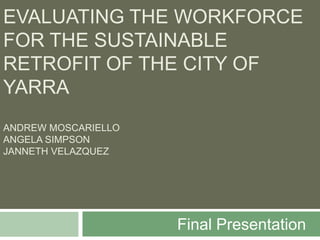 EVALUATING THE WORKFORCE
FOR THE SUSTAINABLE
RETROFIT OF THE CITY OF
YARRA
ANDREW MOSCARIELLO
ANGELA SIMPSON
JANNETH VELAZQUEZ




                     Final Presentation
 