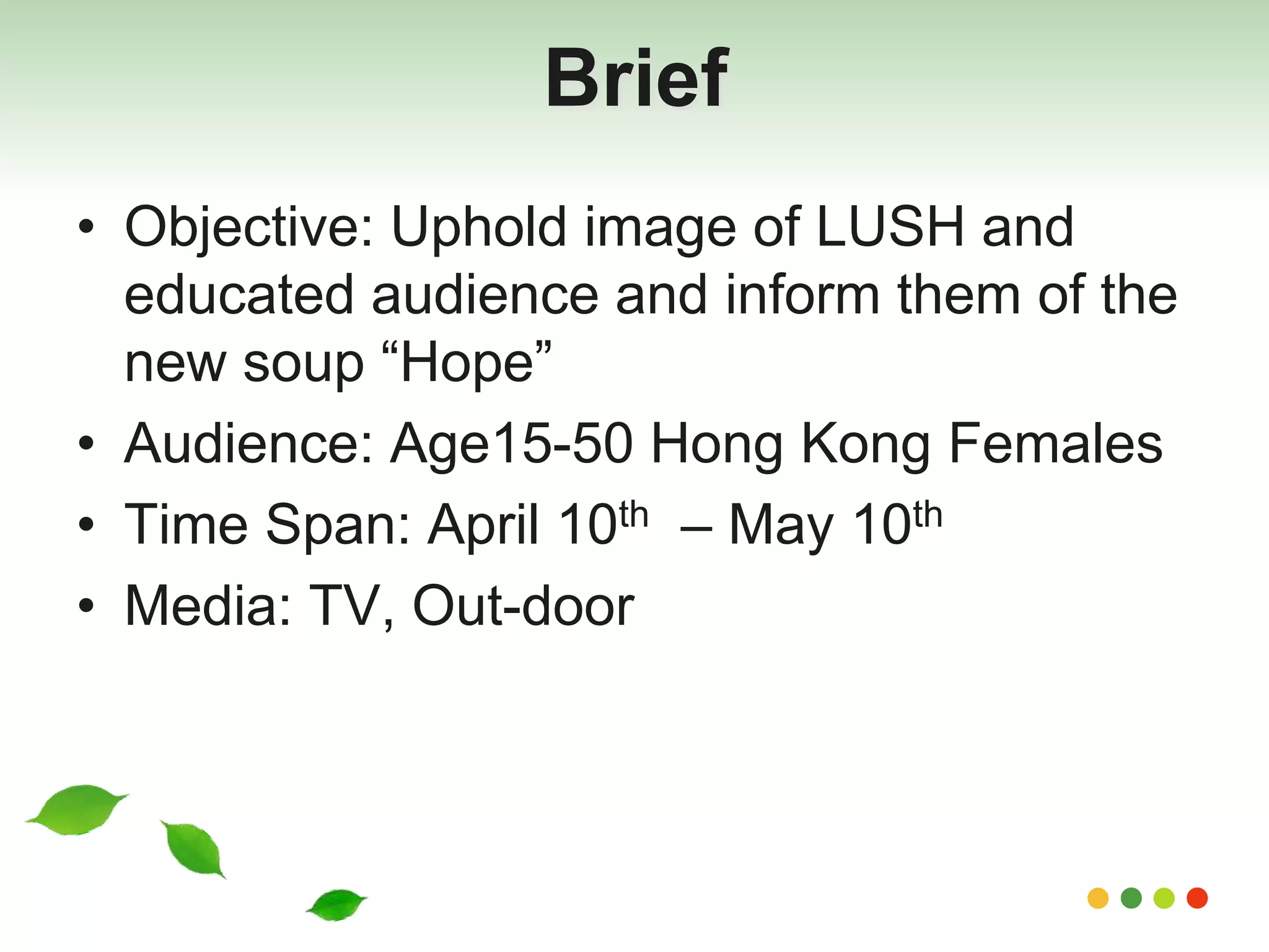 Brief 
• Objective: Uphold image of LUSH and 
educated audience and inform them of the 
new soup “Hope” 
• Audience: Age15-50 Hong Kong Females 
• Time Span: April 10th – May 10th 
• Media: TV, Out-door 
 