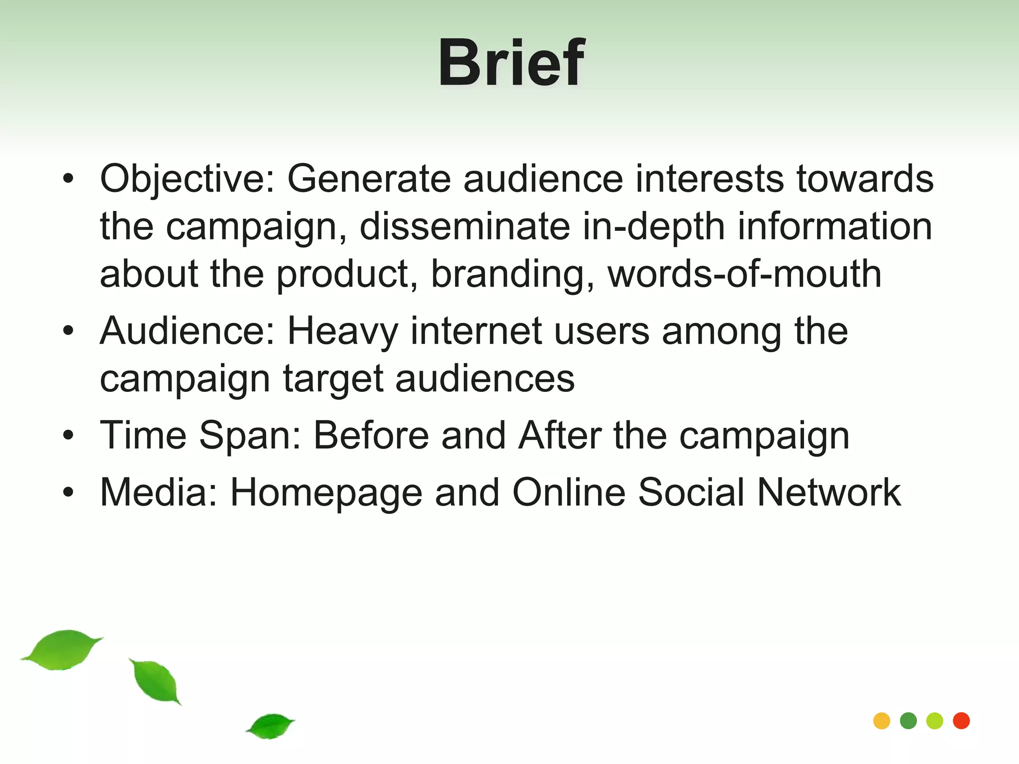Brief 
• Objective: Generate audience interests towards 
the campaign, disseminate in-depth information 
about the product, branding, words-of-mouth 
• Audience: Heavy internet users among the 
campaign target audiences 
• Time Span: Before and After the campaign 
• Media: Homepage and Online Social Network 
 