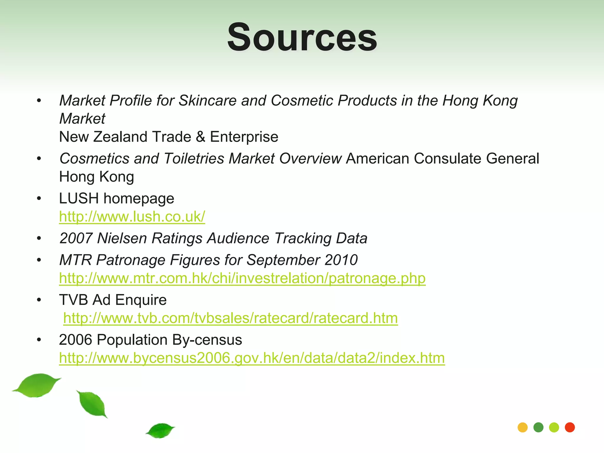 Sources 
• Market Profile for Skincare and Cosmetic Products in the Hong Kong 
Market 
New Zealand Trade & Enterprise 
• Cosmetics and Toiletries Market Overview American Consulate General 
Hong Kong 
• LUSH homepage 
http://www.lush.co.uk/ 
• 2007 Nielsen Ratings Audience Tracking Data 
• MTR Patronage Figures for September 2010 
http://www.mtr.com.hk/chi/investrelation/patronage.php 
• TVB Ad Enquire 
http://www.tvb.com/tvbsales/ratecard/ratecard.htm 
• 2006 Population By-census 
http://www.bycensus2006.gov.hk/en/data/data2/index.htm 
 