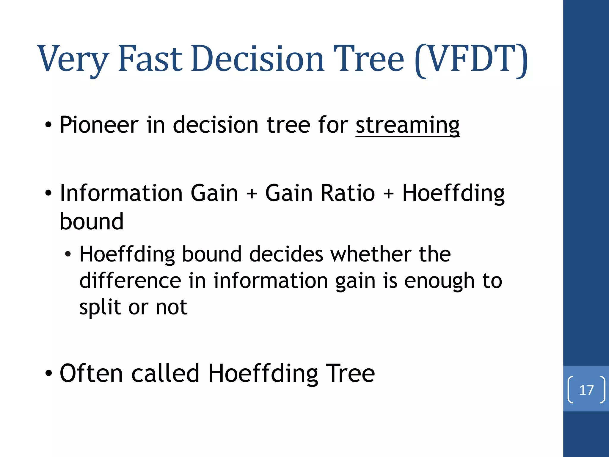 Very Fast Decision Tree (VFDT)
• Pioneer in decision tree for streaming
• Information Gain + Gain Ratio + Hoeffding
bound
• Hoeffding bound decides whether the
difference in information gain is enough to
split or not
• Often called Hoeffding Tree
17
 