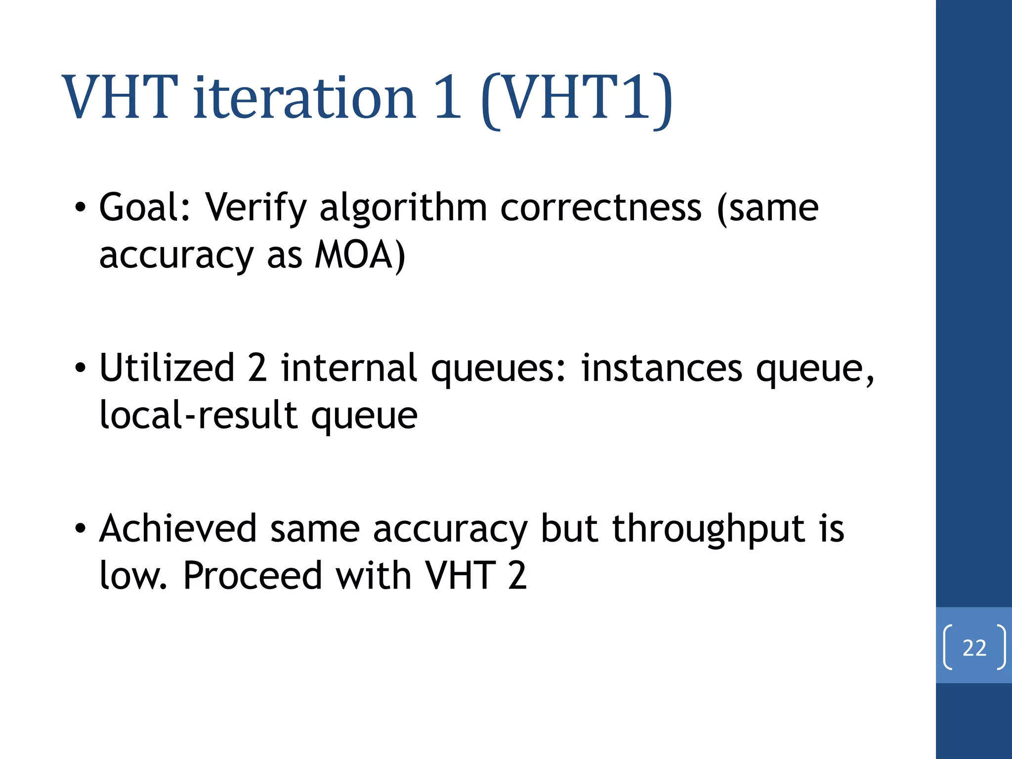 VHT iteration 1 (VHT1)
• Goal: Verify algorithm correctness (same
accuracy as MOA)
• Utilized 2 internal queues: instances queue,
local-result queue
• Achieved same accuracy but throughput is
low. Proceed with VHT 2
22
 