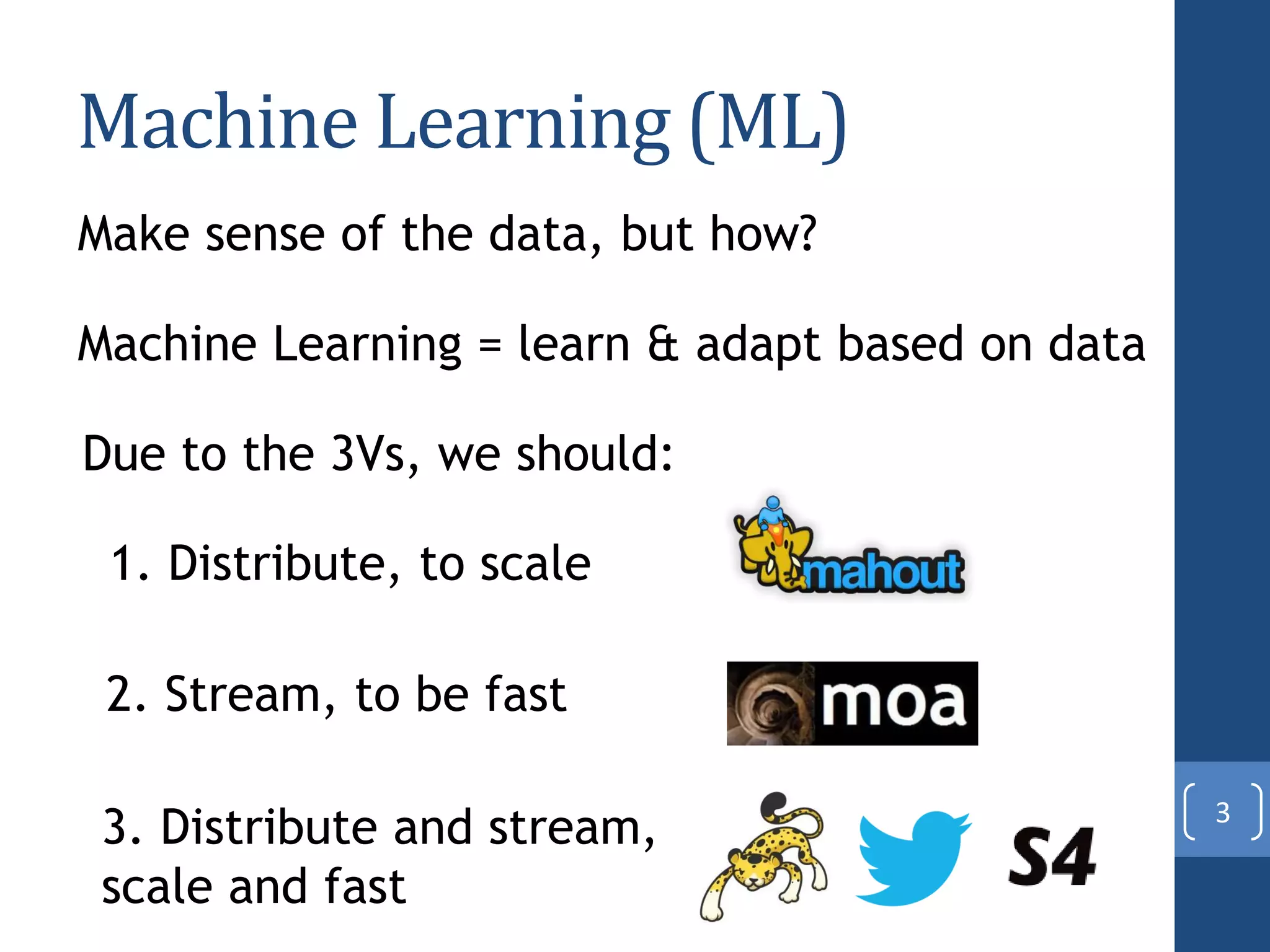 Machine Learning (ML)
3
Make sense of the data, but how?
Machine Learning = learn & adapt based on data
Due to the 3Vs, we should:
1. Distribute, to scale
2. Stream, to be fast
3. Distribute and stream,
scale and fast
 