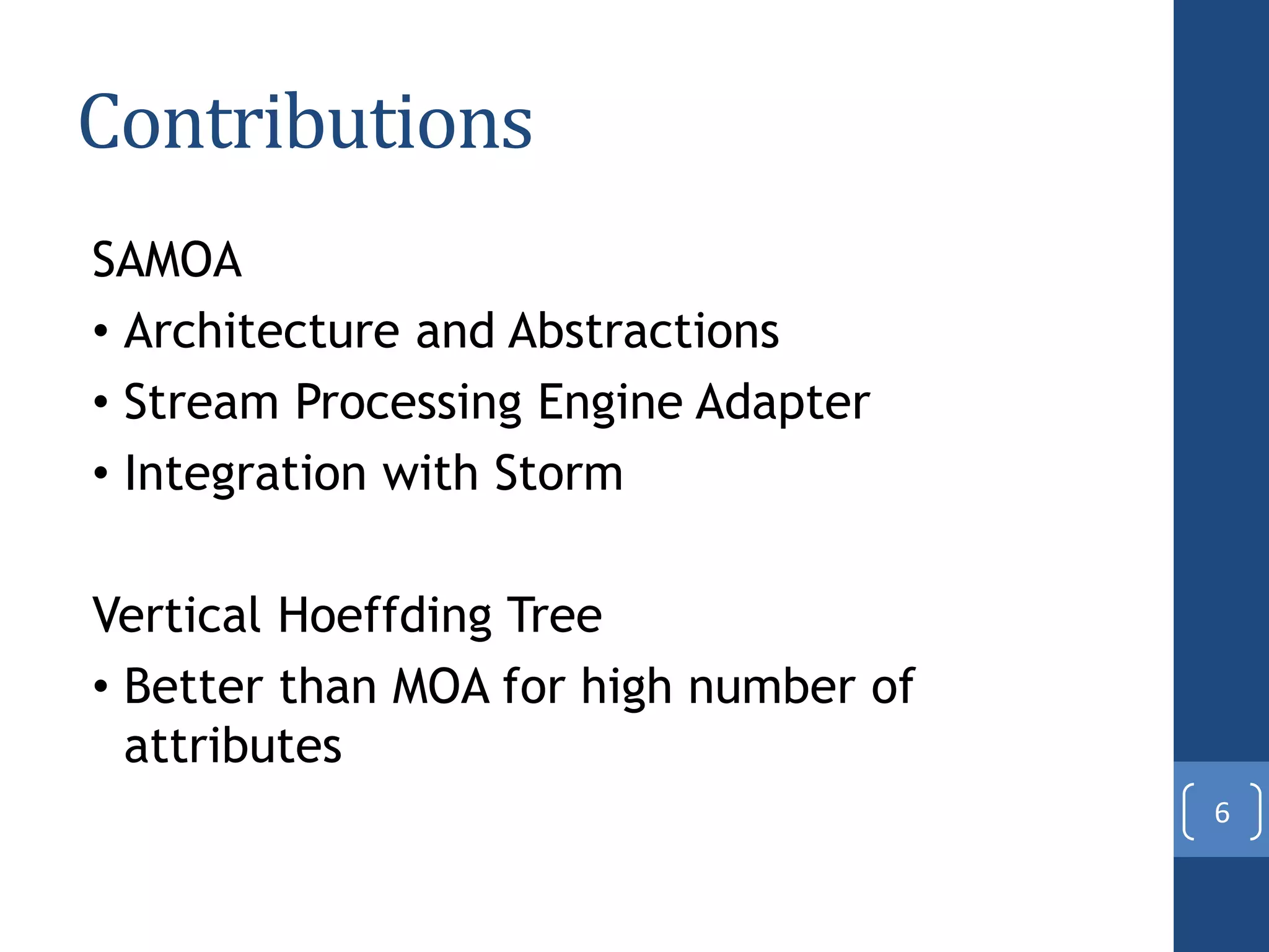 Contributions
SAMOA
• Architecture and Abstractions
• Stream Processing Engine Adapter
• Integration with Storm
Vertical Hoeffding Tree
• Better than MOA for high number of
attributes
6
 