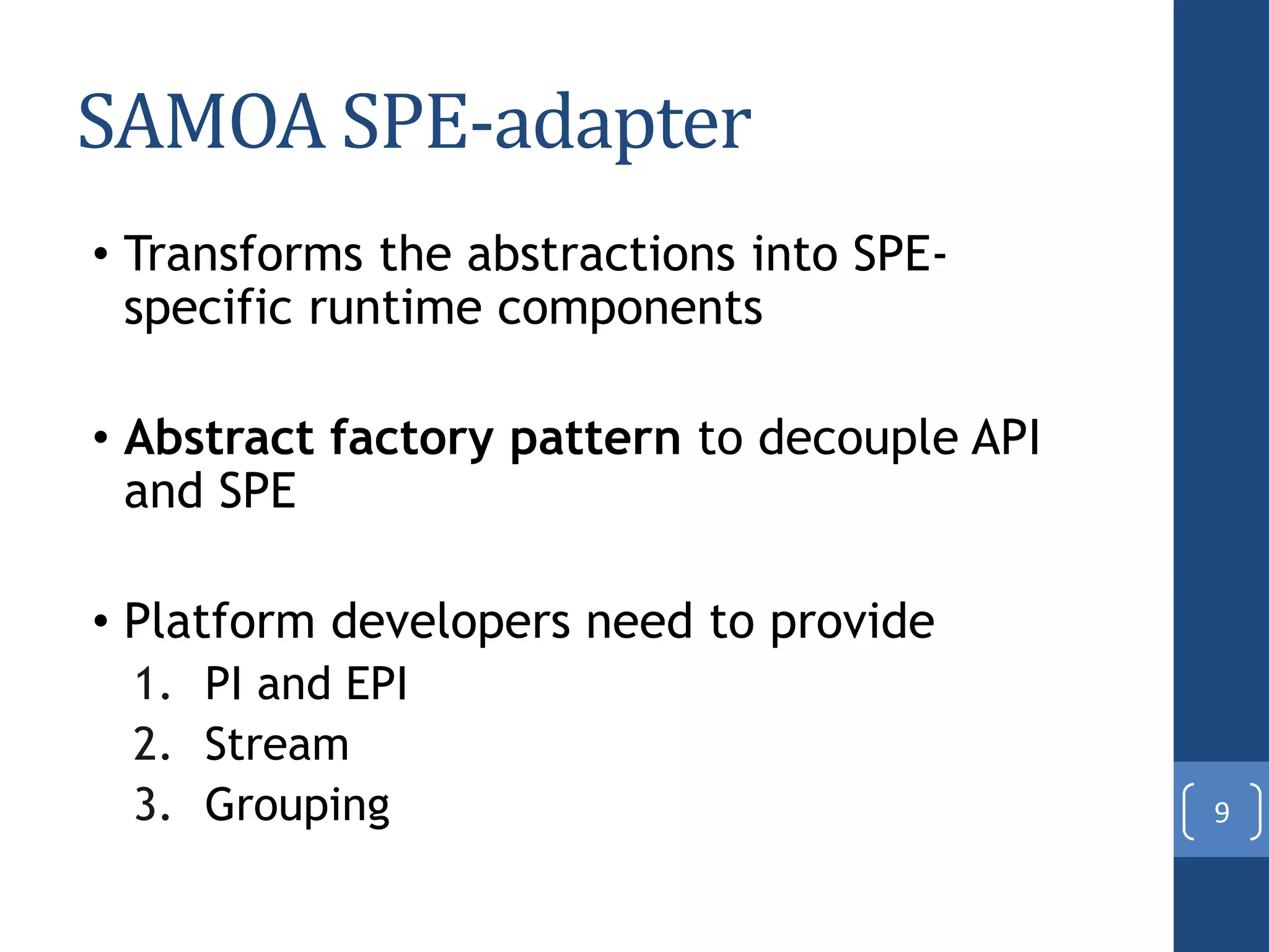 SAMOA SPE-adapter
• Transforms the abstractions into SPE-
specific runtime components
• Abstract factory pattern to decouple API
and SPE
• Platform developers need to provide
1. PI and EPI
2. Stream
3. Grouping 9
 