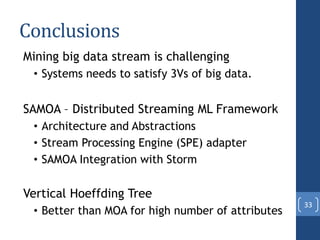 Conclusions
Mining big data stream is challenging
• Systems needs to satisfy 3Vs of big data.
SAMOA – Distributed Streaming ML Framework
• Architecture and Abstractions
• Stream Processing Engine (SPE) adapter
• SAMOA Integration with Storm
Vertical Hoeffding Tree
• Better than MOA for high number of attributes
33
 
