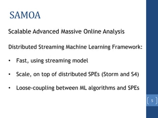 SAMOA
Scalable Advanced Massive Online Analysis
Distributed Streaming Machine Learning Framework:
• Fast, using streaming model
• Scale, on top of distributed SPEs (Storm and S4)
• Loose-coupling between ML algorithms and SPEs
5
 
