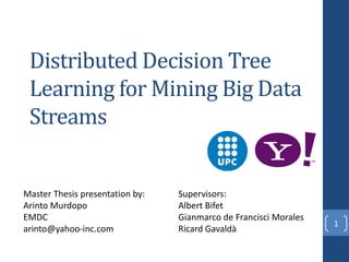 Distributed Decision Tree
Learning for Mining Big Data
Streams
1
Master Thesis presentation by:
Arinto Murdopo
EMDC
arinto@yahoo-inc.com
Supervisors:
Albert Bifet
Gianmarco de Francisci Morales
Ricard Gavaldà
 