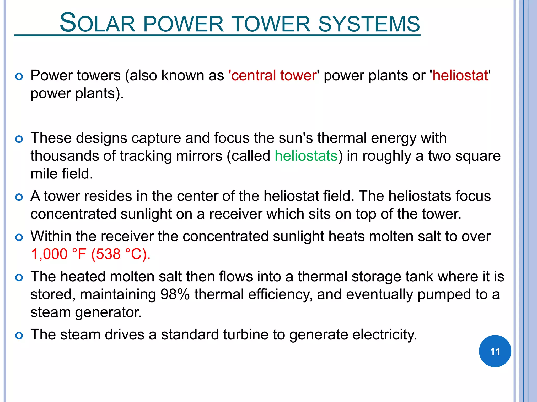 SOLAR POWER TOWER SYSTEMS
 Power towers (also known as 'central tower' power plants or 'heliostat'
power plants).
 These designs capture and focus the sun's thermal energy with
thousands of tracking mirrors (called heliostats) in roughly a two square
mile field.
 A tower resides in the center of the heliostat field. The heliostats focus
concentrated sunlight on a receiver which sits on top of the tower.
 Within the receiver the concentrated sunlight heats molten salt to over
1,000 °F (538 °C).
 The heated molten salt then flows into a thermal storage tank where it is
stored, maintaining 98% thermal efficiency, and eventually pumped to a
steam generator.
 The steam drives a standard turbine to generate electricity.
11
 