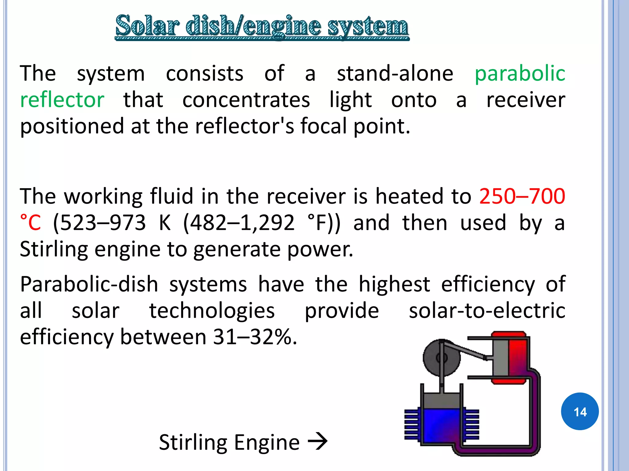14
The system consists of a stand-alone parabolic
reflector that concentrates light onto a receiver
positioned at the reflector's focal point.
The working fluid in the receiver is heated to 250–700
°C (523–973 K (482–1,292 °F)) and then used by a
Stirling engine to generate power.
Parabolic-dish systems have the highest efficiency of
all solar technologies provide solar-to-electric
efficiency between 31–32%.
Stirling Engine 
 