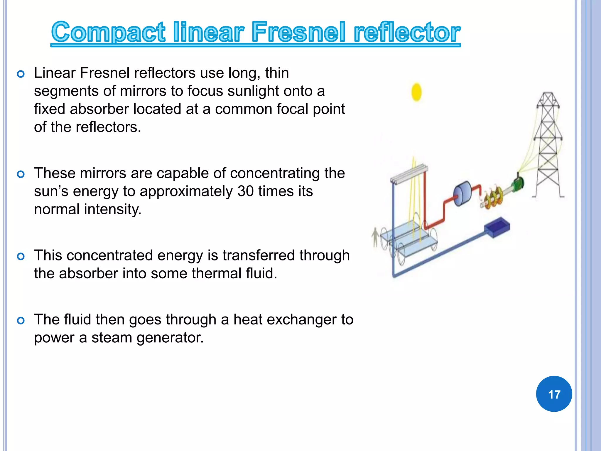  Linear Fresnel reflectors use long, thin
segments of mirrors to focus sunlight onto a
fixed absorber located at a common focal point
of the reflectors.
 These mirrors are capable of concentrating the
sun’s energy to approximately 30 times its
normal intensity.
 This concentrated energy is transferred through
the absorber into some thermal fluid.
 The fluid then goes through a heat exchanger to
power a steam generator.
17
 