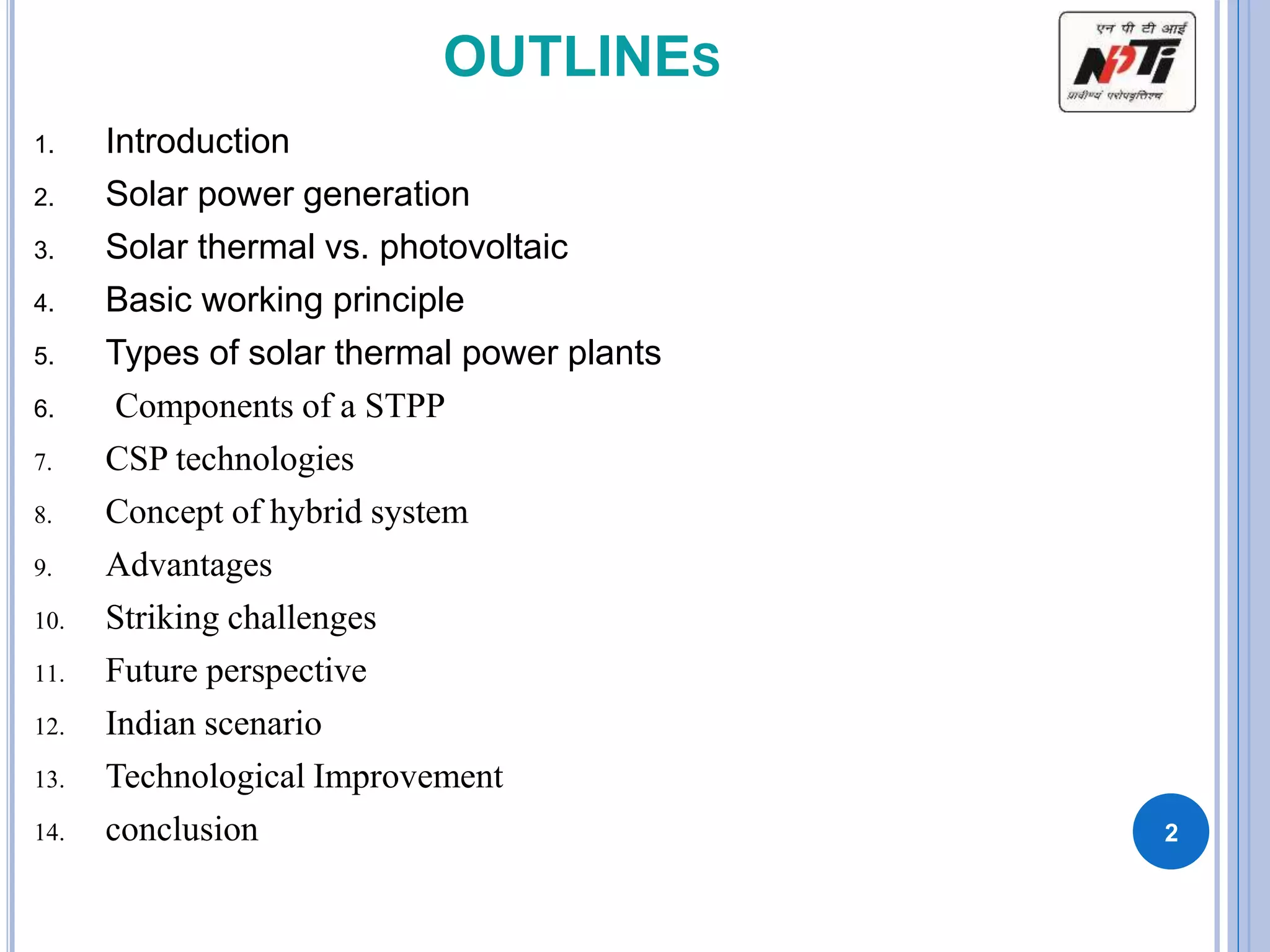 OUTLINES
1. Introduction
2. Solar power generation
3. Solar thermal vs. photovoltaic
4. Basic working principle
5. Types of solar thermal power plants
6. Components of a STPP
7. CSP technologies
8. Concept of hybrid system
9. Advantages
10. Striking challenges
11. Future perspective
12. Indian scenario
13. Technological Improvement
14. conclusion 2
 