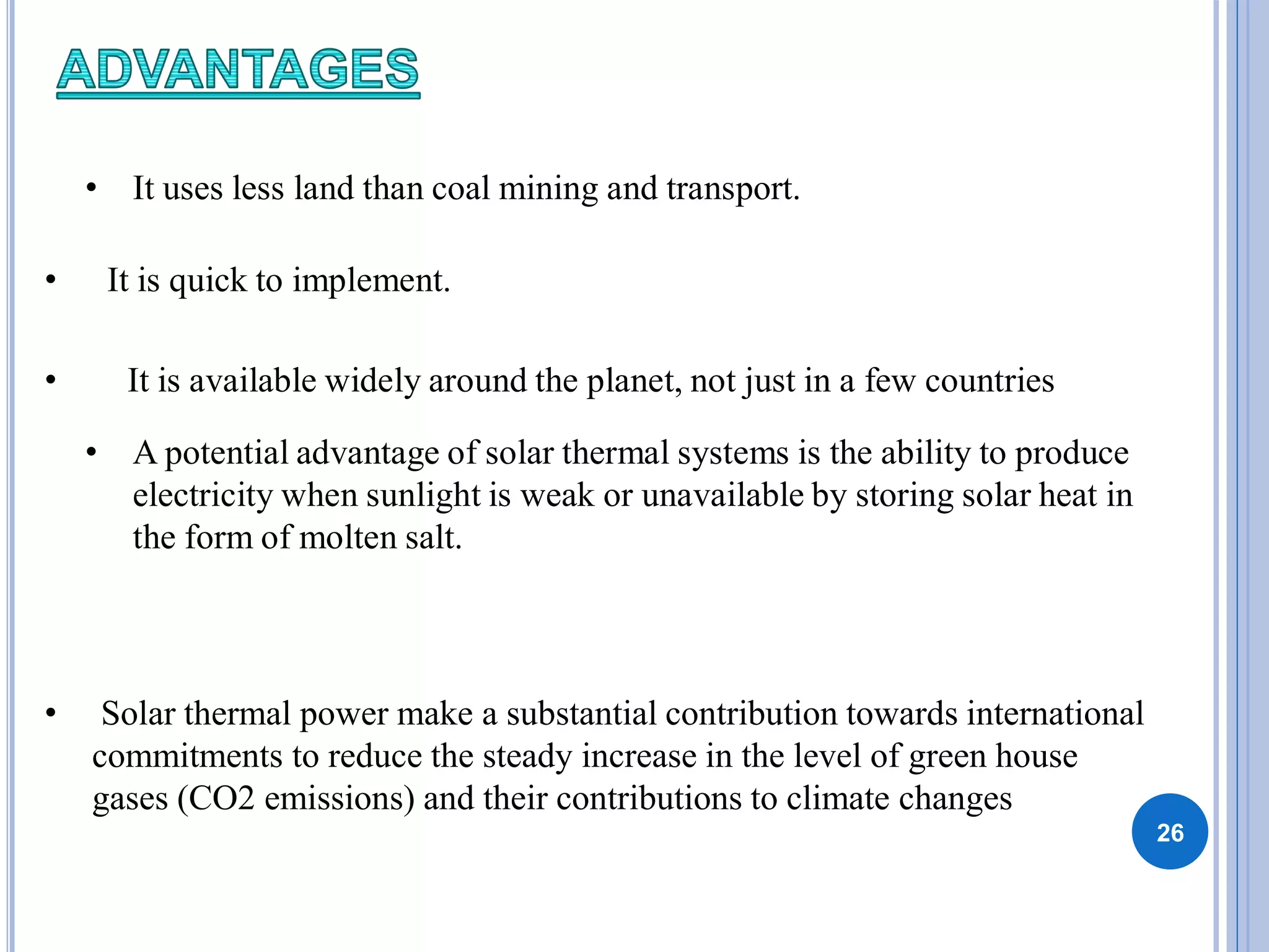 26
• It uses less land than coal mining and transport.
• It is quick to implement.
• It is available widely around the planet, not just in a few countries
• A potential advantage of solar thermal systems is the ability to produce
electricity when sunlight is weak or unavailable by storing solar heat in
the form of molten salt.
• Solar thermal power make a substantial contribution towards international
commitments to reduce the steady increase in the level of green house
gases (CO2 emissions) and their contributions to climate changes
 