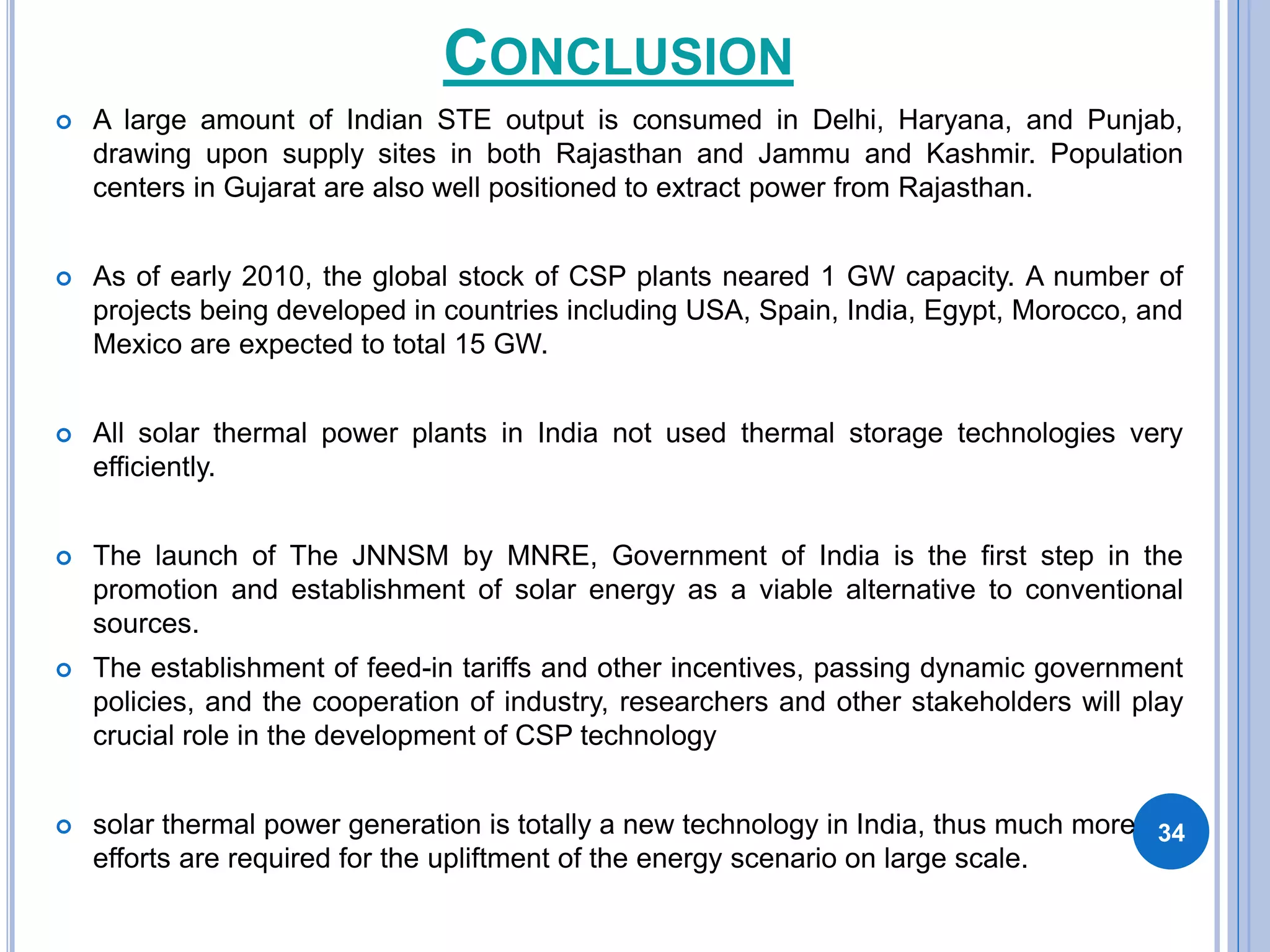 CONCLUSION
 A large amount of Indian STE output is consumed in Delhi, Haryana, and Punjab,
drawing upon supply sites in both Rajasthan and Jammu and Kashmir. Population
centers in Gujarat are also well positioned to extract power from Rajasthan.
 As of early 2010, the global stock of CSP plants neared 1 GW capacity. A number of
projects being developed in countries including USA, Spain, India, Egypt, Morocco, and
Mexico are expected to total 15 GW.
 All solar thermal power plants in India not used thermal storage technologies very
efficiently.
 The launch of The JNNSM by MNRE, Government of India is the first step in the
promotion and establishment of solar energy as a viable alternative to conventional
sources.
 The establishment of feed-in tariffs and other incentives, passing dynamic government
policies, and the cooperation of industry, researchers and other stakeholders will play
crucial role in the development of CSP technology
 solar thermal power generation is totally a new technology in India, thus much more
efforts are required for the upliftment of the energy scenario on large scale.
34
 