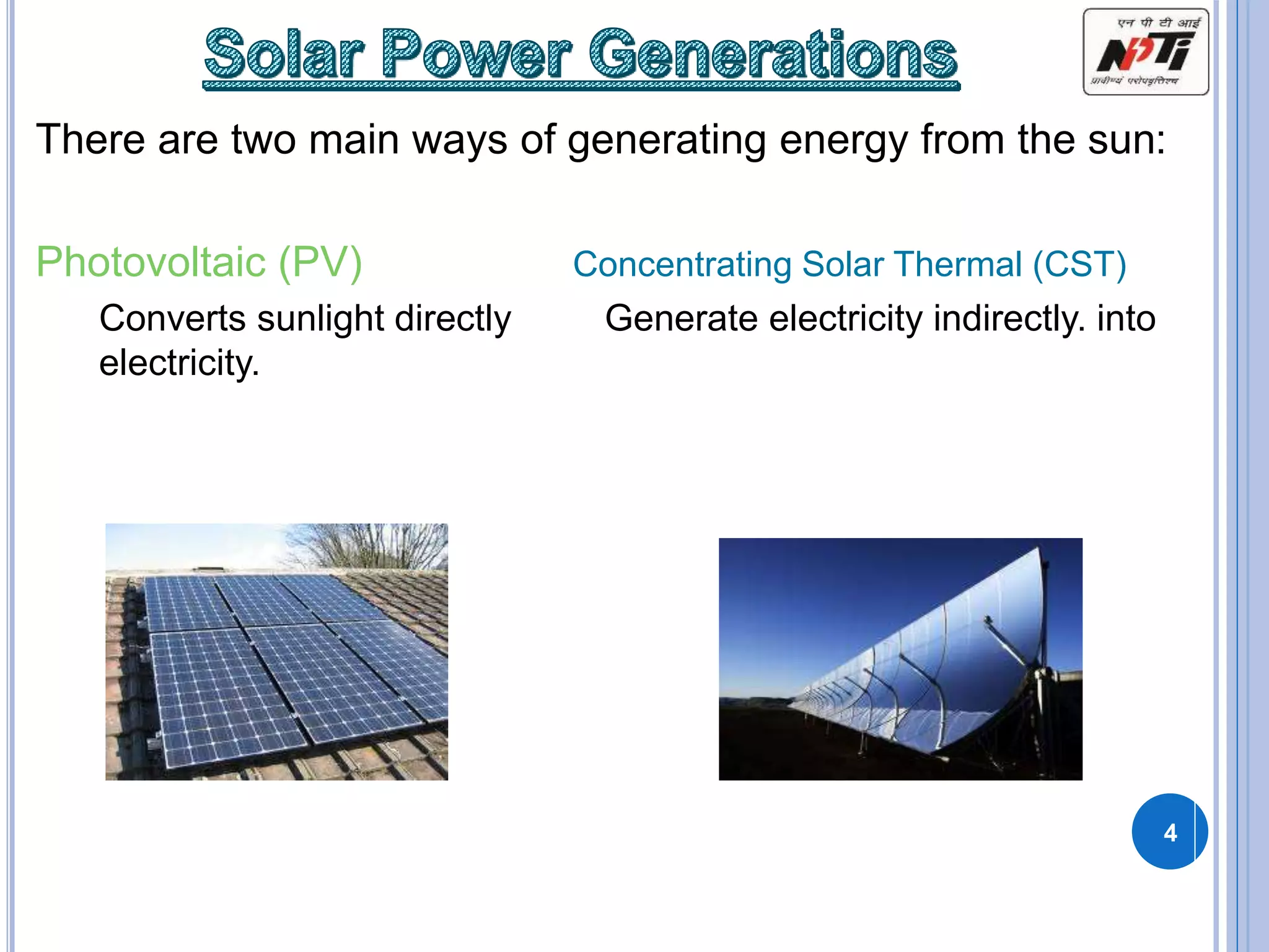 There are two main ways of generating energy from the sun:
Photovoltaic (PV) Concentrating Solar Thermal (CST)
Converts sunlight directly Generate electricity indirectly. into
electricity.
4
 