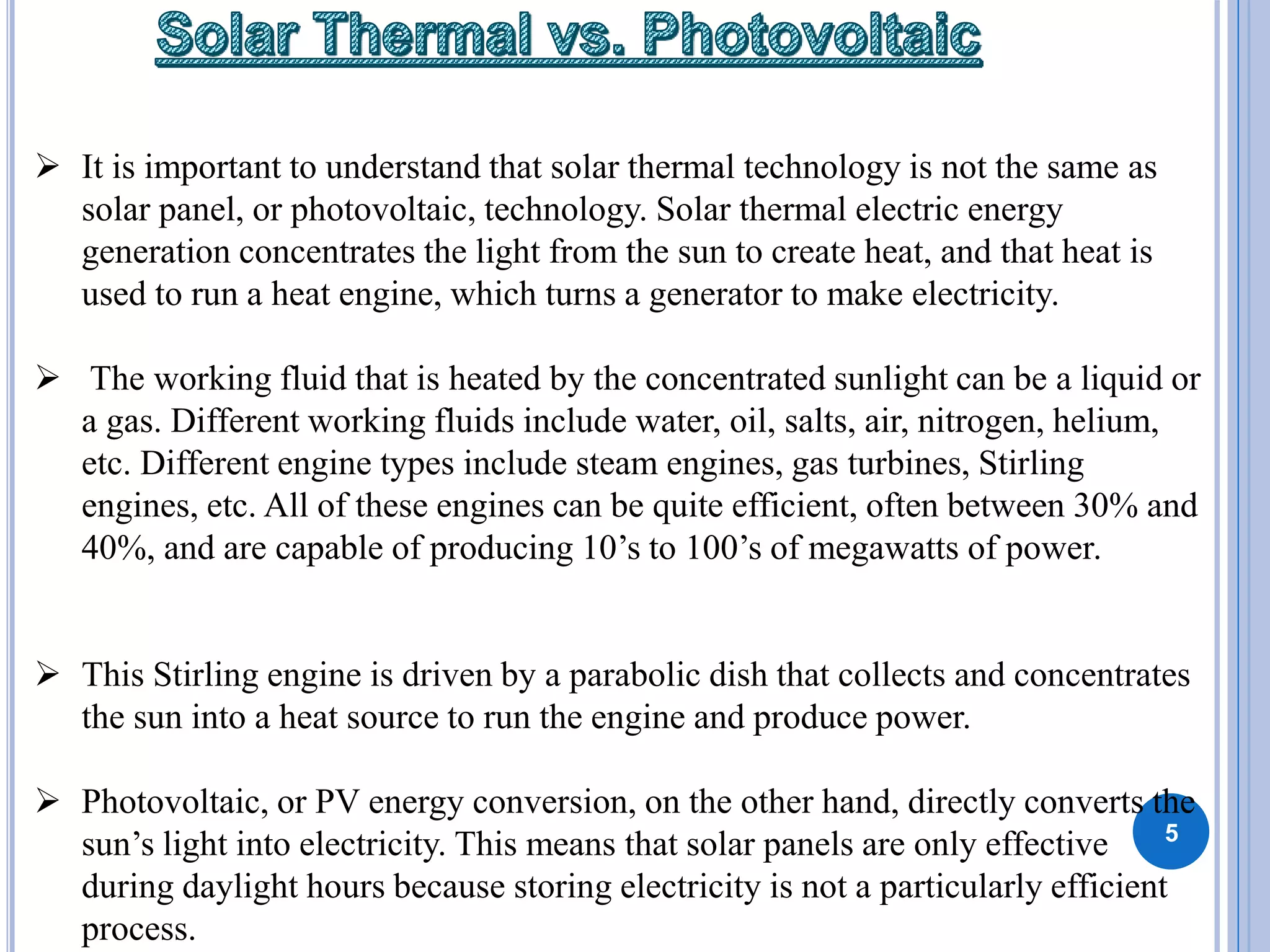 5
 It is important to understand that solar thermal technology is not the same as
solar panel, or photovoltaic, technology. Solar thermal electric energy
generation concentrates the light from the sun to create heat, and that heat is
used to run a heat engine, which turns a generator to make electricity.
 The working fluid that is heated by the concentrated sunlight can be a liquid or
a gas. Different working fluids include water, oil, salts, air, nitrogen, helium,
etc. Different engine types include steam engines, gas turbines, Stirling
engines, etc. All of these engines can be quite efficient, often between 30% and
40%, and are capable of producing 10’s to 100’s of megawatts of power.
 This Stirling engine is driven by a parabolic dish that collects and concentrates
the sun into a heat source to run the engine and produce power.
 Photovoltaic, or PV energy conversion, on the other hand, directly converts the
sun’s light into electricity. This means that solar panels are only effective
during daylight hours because storing electricity is not a particularly efficient
process.
 
