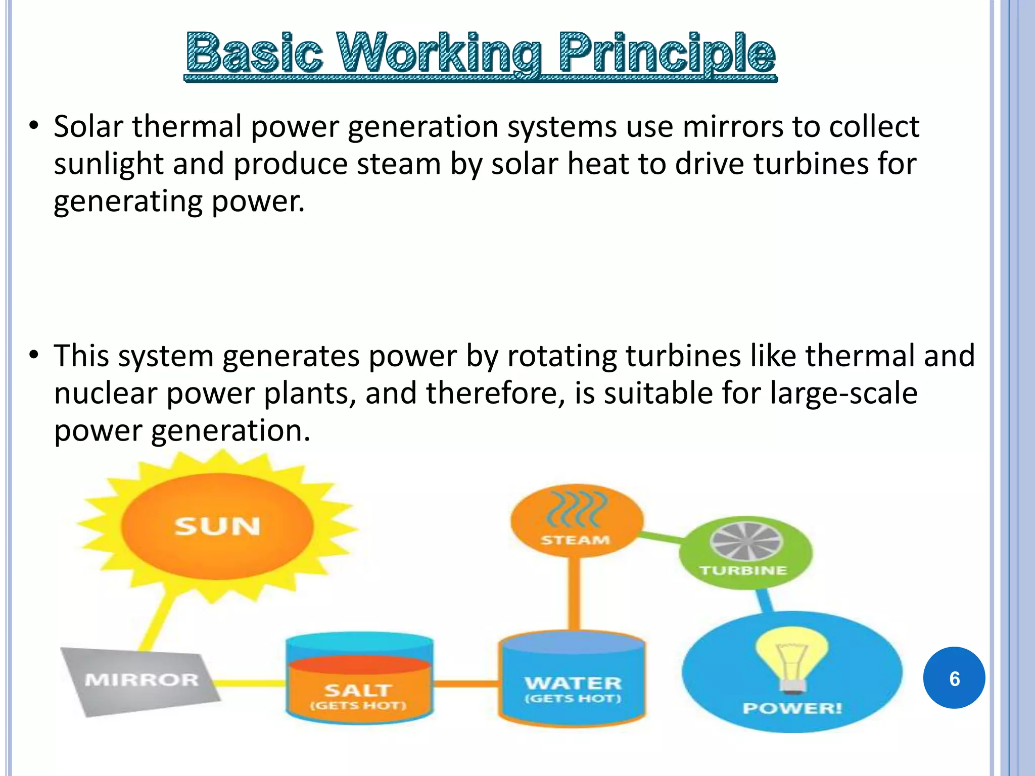 • Solar thermal power generation systems use mirrors to collect
sunlight and produce steam by solar heat to drive turbines for
generating power.
• This system generates power by rotating turbines like thermal and
nuclear power plants, and therefore, is suitable for large-scale
power generation.
6
 