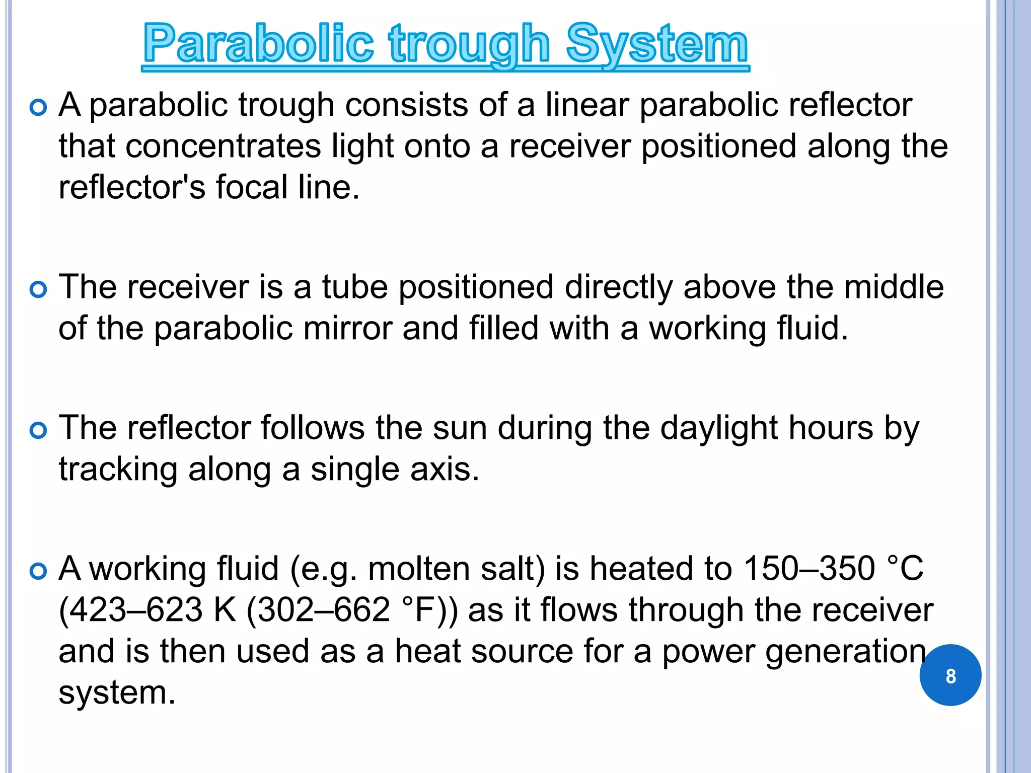  A parabolic trough consists of a linear parabolic reflector
that concentrates light onto a receiver positioned along the
reflector's focal line.
 The receiver is a tube positioned directly above the middle
of the parabolic mirror and filled with a working fluid.
 The reflector follows the sun during the daylight hours by
tracking along a single axis.
 A working fluid (e.g. molten salt) is heated to 150–350 °C
(423–623 K (302–662 °F)) as it flows through the receiver
and is then used as a heat source for a power generation
system.
8
 