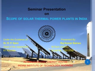 Seminar Presentation 
on 
SCOPE OF SOLAR THERMAL POWER PLANTS IN INDIA 
Under the Guidance of: Presented By: 
Dr. R. P. Saini Raj Kumar Bairwa 
Head of the department M-Tech (AHES) 
IIT Roorkee Enroll No.: 13512026 
ALTERNATE HYDRO ENERGY CENTRE 
INDIAN INSTITUTE OF TECHNOLOGY, ROORKEE 
1 
 