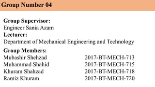 Group Supervisor:
Engineer Sania Azam
Lecturer:
Department of Mechanical Engineering and Technology
Group Members:
Mubashir Shehzad 2017-BT-MECH-713
Muhammad Shahid 2017-BT-MECH-715
Khuram Shahzad 2017-BT-MECH-718
Ramiz Khuram 2017-BT-MECH-720
Group Number 04
 