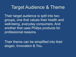 Target Audience & Theme
Their target audience is split into two
groups, one that values their health and
well-being, everyday consumers. And
another that uses Philips products for
professional reasons.
Their theme can be simplified into their
slogan, Innovation & You.
 