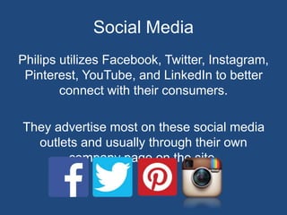 Social Media
Philips utilizes Facebook, Twitter, Instagram,
Pinterest, YouTube, and LinkedIn to better
connect with their consumers.
They advertise most on these social media
outlets and usually through their own
company page on the site.
 