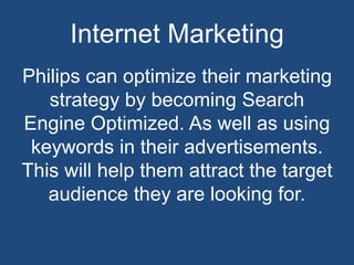 Internet Marketing
Philips can optimize their marketing
strategy by becoming Search
Engine Optimized. As well as using
keywords in their advertisements.
This will help them attract the target
audience they are looking for.
 