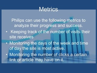 Metrics
Philips can use the following metrics to
analyze their progress and success.
• Keeping track of the number of visits their
site receives
• Monitoring the days of the week and time
of day the site is most active.
• Monitoring the number of clicks a certain
link or article may have on it.
 