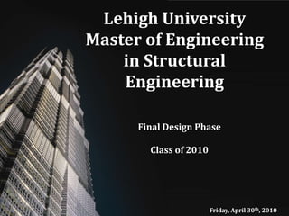 Lehigh University Master of Engineering in Structural Engineering,[object Object],Final Design Phase,[object Object],Class of 2010,[object Object],Friday, April 30th, 2010,[object Object]