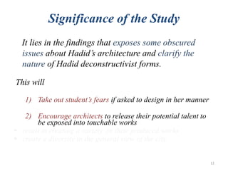 Significance of the Study
It lies in the findings that exposes some obscured
issues about Hadid’s architecture and clarify the
nature of Hadid deconstructivist forms.
This will
1) Take out student’s fears if asked to design in her manner
2) Encourage architects to release their potential talent to
be exposed into touchable works
 result in creating a variety in their produced works
 create a diversity in the general view of the city
12
 