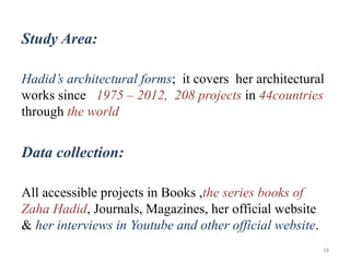 Study Area:
Hadid’s architectural forms; it covers her architectural
works since 1975 – 2012, 208 projects in 44countries
through the world
Data collection:
All accessible projects in Books ,the series books of
Zaha Hadid, Journals, Magazines, her official website
& her interviews in Youtube and other official website.
18
 