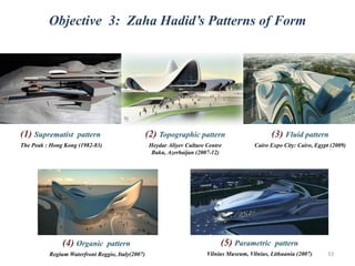 (2) Topographic pattern
Heydar Aliyev Culture Centre
Baku, Azerbaijan (2007-12)
(3) Fluid pattern
Cairo Expo City: Cairo, Egypt (2009)
(1) Suprematist pattern
The Peak : Hong Kong (1982-83)
(4) Organic pattern
Regium Waterfront Reggio, Italy(2007)
(5) Parametric pattern
Vilnius Museum, Vilnius, Lithuania (2007)
Objective 3: Zaha Hadid’s Patterns of Form
33
 