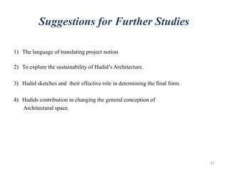 Suggestions for Further Studies
1) The language of translating project notion through form, space and circulation;
make it acting vividly.
2) To explore the sustainability of Hadid’s Architecture.
3) Hadid sketches and their effective role in determining the final form.
4) Hadids contribution in changing the general conception of
Architectural space.
41
 