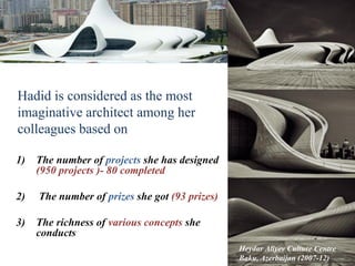 Hadid is considered as the most
imaginative architect among her
colleagues based on
1) The number of projects she has designed
(950 projects )- 80 completed
2) The number of prizes she got (93 prizes)
3) The richness of various concepts she
conducts
Heydar Aliyev Culture Centre
Baku, Azerbaijan (2007-12)
5
 