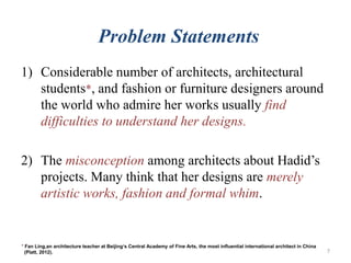 Problem Statements
1) Considerable number of architects, architectural
students*, and fashion or furniture designers around
the world who admire her works usually find
difficulties to understand her designs.
2) The misconception among architects about Hadid’s
projects. Many think that her designs are merely
artistic works, fashion and formal whim.
* Fan Ling,an architecture teacher at Beijing‘s Central Academy of Fine Arts, the most influential international architect in China
(Platt, 2012). 7
 