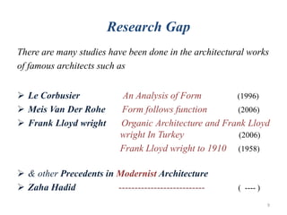 There are many studies have been done in the architectural works
of famous architects such as
 Le Corbusier An Analysis of Form (1996)
 Meis Van Der Rohe Form follows function (2006)
 Frank Lloyd wright Organic Architecture and Frank Lloyd
wright In Turkey (2006)
Frank Lloyd wright to 1910 (1958)
 & other Precedents in Modernist Architecture
 Zaha Hadid --------------------------- ( ---- )
Research Gap
9
 