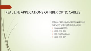 REAL LIFE APPLICATIONS OF FIBER OPTIC CABLES
OPTICAL FIBER COMMUNICATIONS(ICE442)
EAST WEST UNIVERSITY,BANGLADESH
 HASANUZZAMAN
 2013-2-50-008
 MD. NAZMUL ISLAM
 2013-2-55-027
 