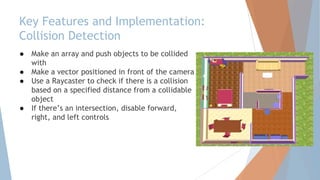 Key Features and Implementation:
Collision Detection
● Make an array and push objects to be collided
with
● Make a vector positioned in front of the camera
● Use a Raycaster to check if there is a collision
based on a specified distance from a collidable
object
● If there’s an intersection, disable forward,
right, and left controls
 