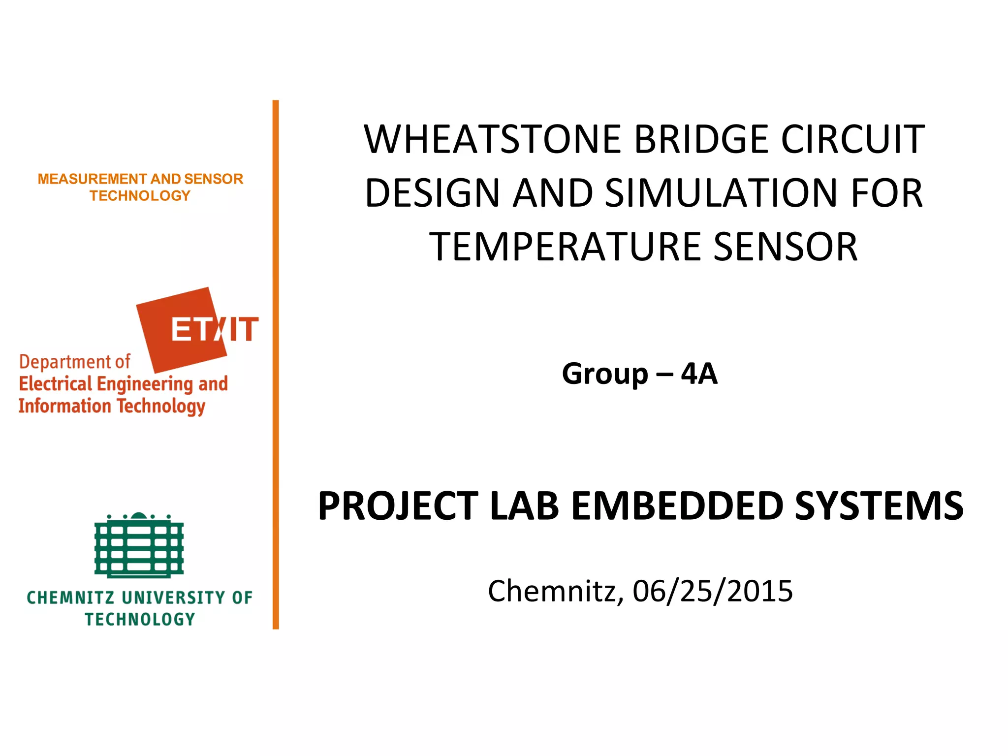 1/xx
Group 01 <Please adapt this in the slide master>
MEASUREMENT AND SENSOR
TECHNOLOGY
WHEATSTONE BRIDGE CIRCUIT
DESIGN AND SIMULATION FOR
TEMPERATURE SENSOR
Group – 4A
PROJECT LAB EMBEDDED SYSTEMS
Chemnitz, 06/25/2015
 