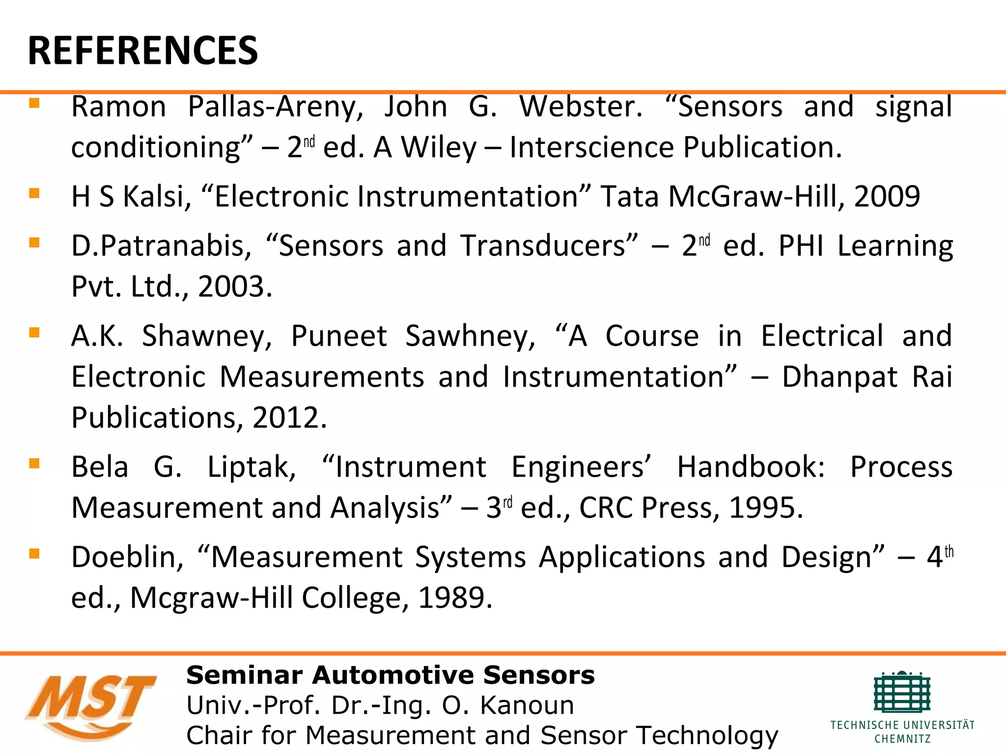 REFERENCES
 Ramon Pallas-Areny, John G. Webster. “Sensors and signal
conditioning” – 2nd
ed. A Wiley – Interscience Publication.
 H S Kalsi, “Electronic Instrumentation” Tata McGraw-Hill, 2009
 D.Patranabis, “Sensors and Transducers” – 2nd
ed. PHI Learning
Pvt. Ltd., 2003.
 A.K. Shawney, Puneet Sawhney, “A Course in Electrical and
Electronic Measurements and Instrumentation” – Dhanpat Rai
Publications, 2012.
 Bela G. Liptak, “Instrument Engineers’ Handbook: Process
Measurement and Analysis” – 3rd
ed., CRC Press, 1995.
 Doeblin, “Measurement Systems Applications and Design” – 4th
ed., Mcgraw-Hill College, 1989.
Seminar Automotive Sensors
Univ.-Prof. Dr.-Ing. O. Kanoun
Chair for Measurement and Sensor Technology
 