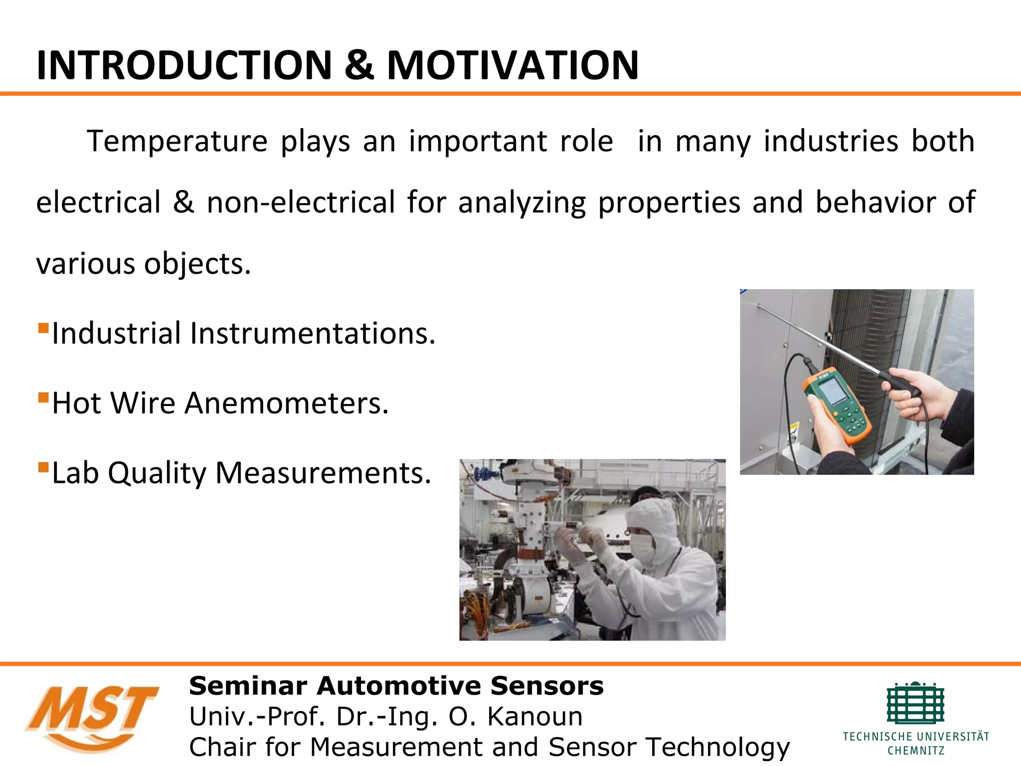 INTRODUCTION & MOTIVATION
Temperature plays an important role in many industries both
electrical & non-electrical for analyzing properties and behavior of
various objects.
Industrial Instrumentations.
Hot Wire Anemometers.
Lab Quality Measurements.
Seminar Automotive Sensors
Univ.-Prof. Dr.-Ing. O. Kanoun
Chair for Measurement and Sensor Technology
 
