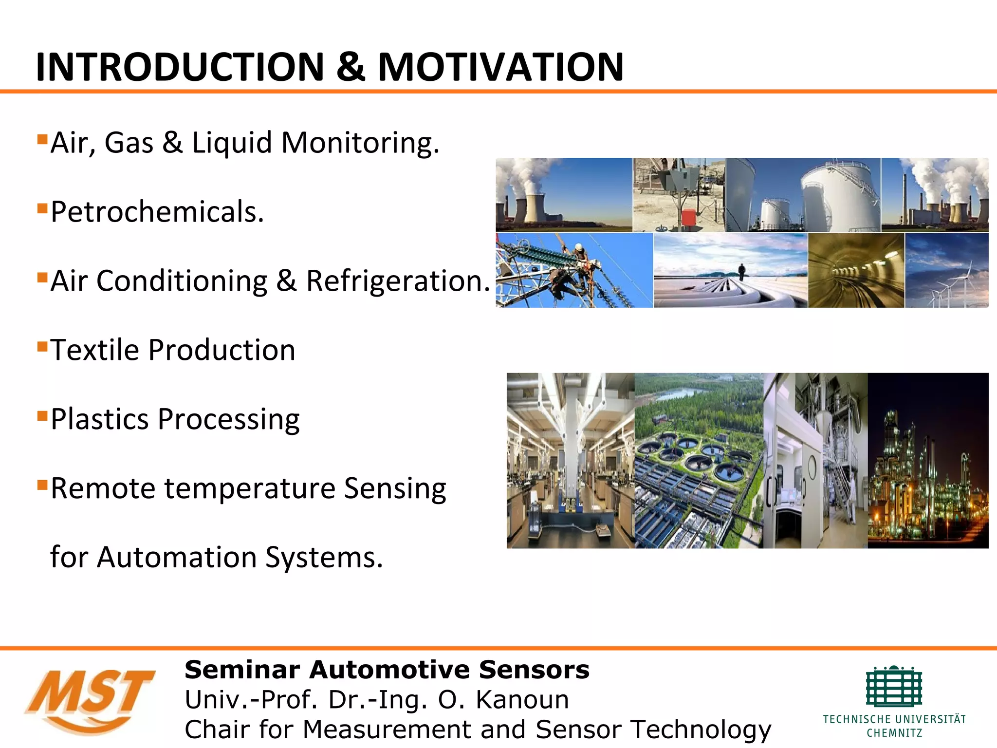 INTRODUCTION & MOTIVATION
Air, Gas & Liquid Monitoring.
Petrochemicals.
Air Conditioning & Refrigeration.
Textile Production
Plastics Processing
Remote temperature Sensing
for Automation Systems.
Seminar Automotive Sensors
Univ.-Prof. Dr.-Ing. O. Kanoun
Chair for Measurement and Sensor Technology
 