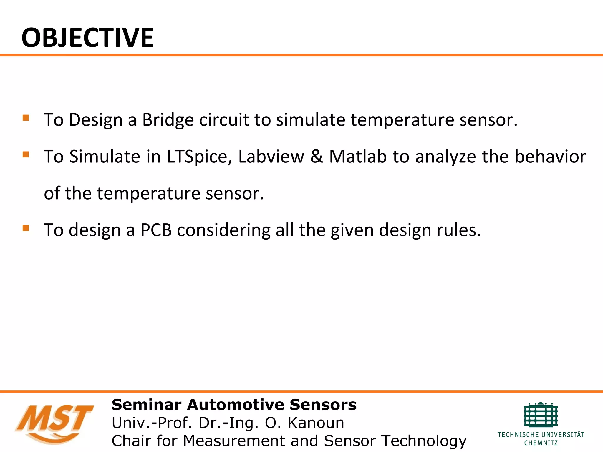 OBJECTIVE
 To Design a Bridge circuit to simulate temperature sensor.
 To Simulate in LTSpice, Labview & Matlab to analyze the behavior
of the temperature sensor.
 To design a PCB considering all the given design rules.
Seminar Automotive Sensors
Univ.-Prof. Dr.-Ing. O. Kanoun
Chair for Measurement and Sensor Technology
 